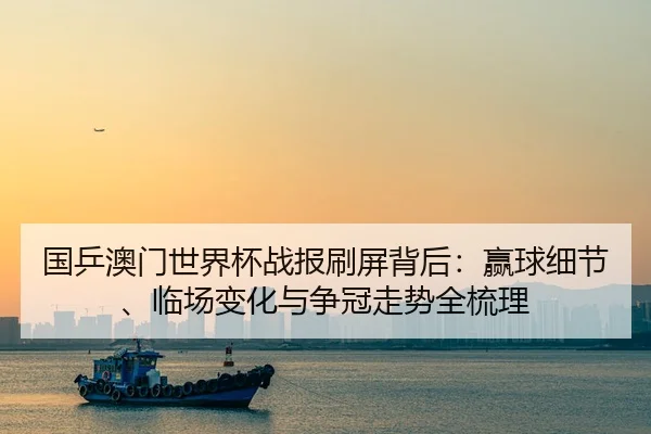 国乒澳门世界杯战报刷屏背后：赢球细节、临场变化与争冠走势全梳理